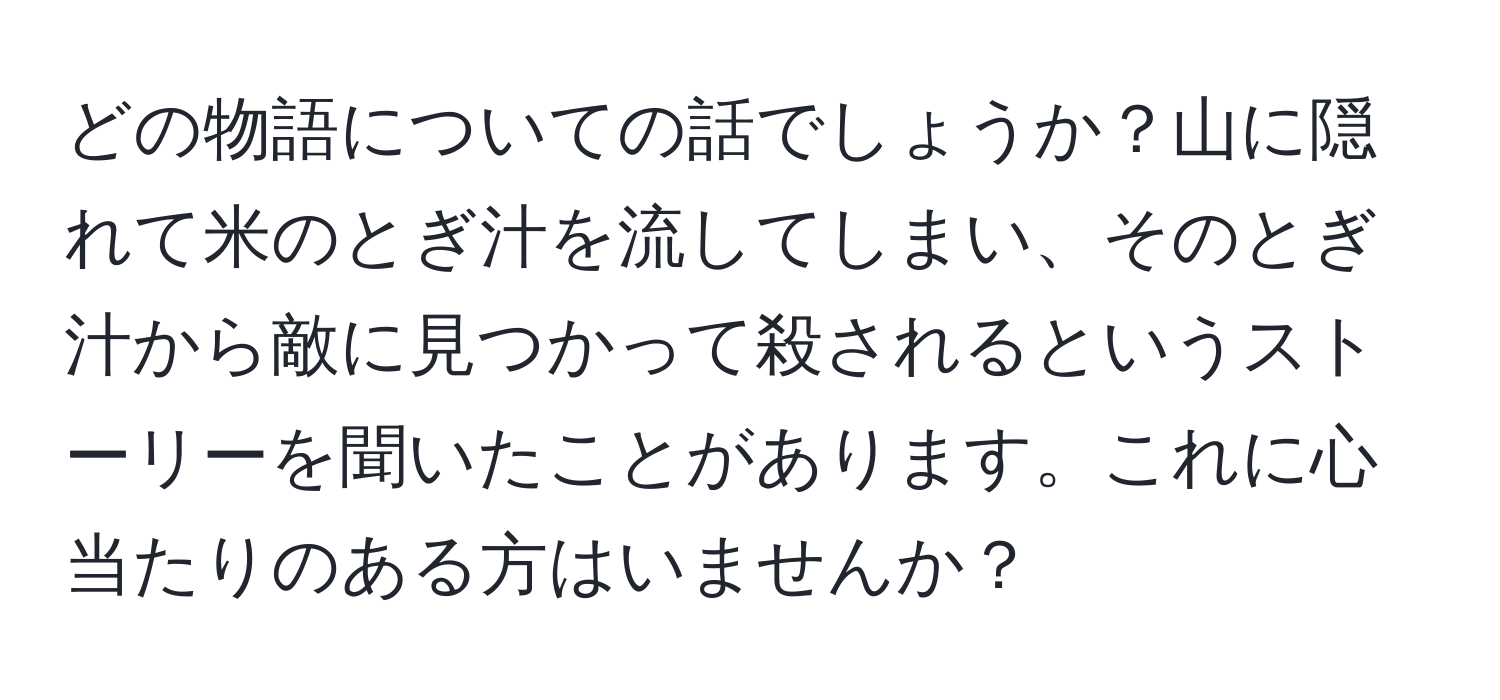 どの物語についての話でしょうか？山に隠れて米のとぎ汁を流してしまい、そのとぎ汁から敵に見つかって殺されるというストーリーを聞いたことがあります。これに心当たりのある方はいませんか？