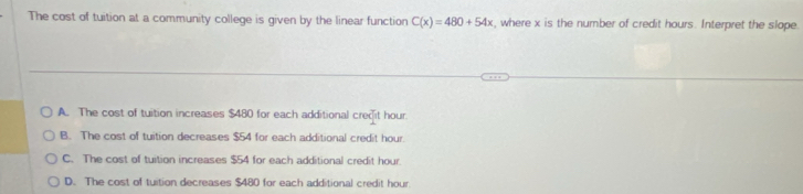 The cost of tuition at a community college is given by the linear function C(x)=480+54x , where x is the number of credit hours. Interpret the slope.
A. The cost of tuition increases $480 for each additional credit hour.
B. The cost of tuition decreases $54 for each additional credit hour.
C. The cost of tuition increases $54 for each additional credit hour.
D. The cost of tuition decreases $480 for each additional credit hour.