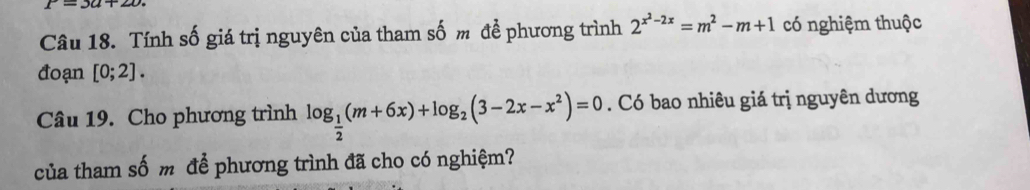 r=3a+20. 
Câu 18. Tính số giá trị nguyên của tham số m để phương trình 2^(x^2)-2x=m^2-m+1 có nghiệm thuộc 
đoạn [0;2]. 
Câu 19. Cho phương trình log _ 1/2 (m+6x)+log _2(3-2x-x^2)=0. Có bao nhiêu giá trị nguyên dương 
của tham số m để phương trình đã cho có nghiệm?