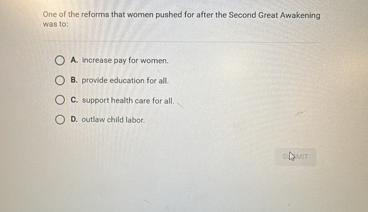 One of the reforms that women pushed for after the Second Great Awakening
was to:
A. increase pay for women.
B. provide education for all.
C. support health care for all.
D. outlaw child labor.
MIT