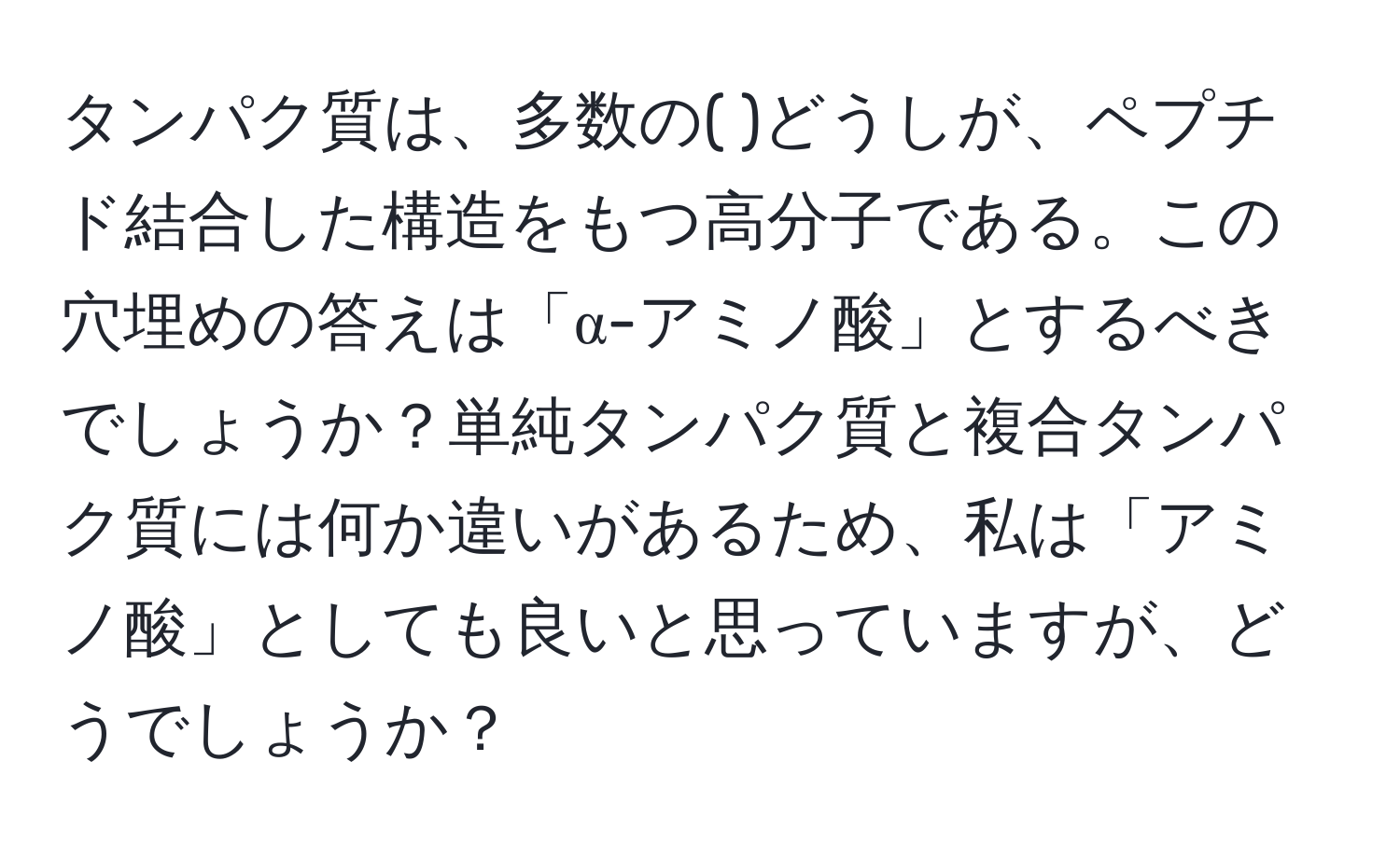 タンパク質は、多数の(  )どうしが、ペプチド結合した構造をもつ高分子である。この穴埋めの答えは「α-アミノ酸」とするべきでしょうか？単純タンパク質と複合タンパク質には何か違いがあるため、私は「アミノ酸」としても良いと思っていますが、どうでしょうか？