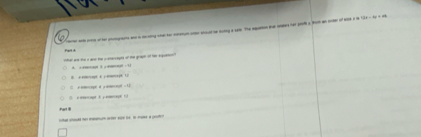 Camer ants pmo of her pnotogragms and is deciting what sar monmum order should be durting a sate. The equation that retaes her proft y, from an order of atte x la 12x-4y=48
Par a
What are the x and the yamercepts of the graph of her equarion ?
A. x -insercept 3 y-intercept =12
B. x -indercept 4. )-ivercept 12
C. in-intercept; 4 y-intercept- 12
D. x-intercept 3: y -inderpept 1.2
iPart B
What should her minimum orter size be, to make a prof?