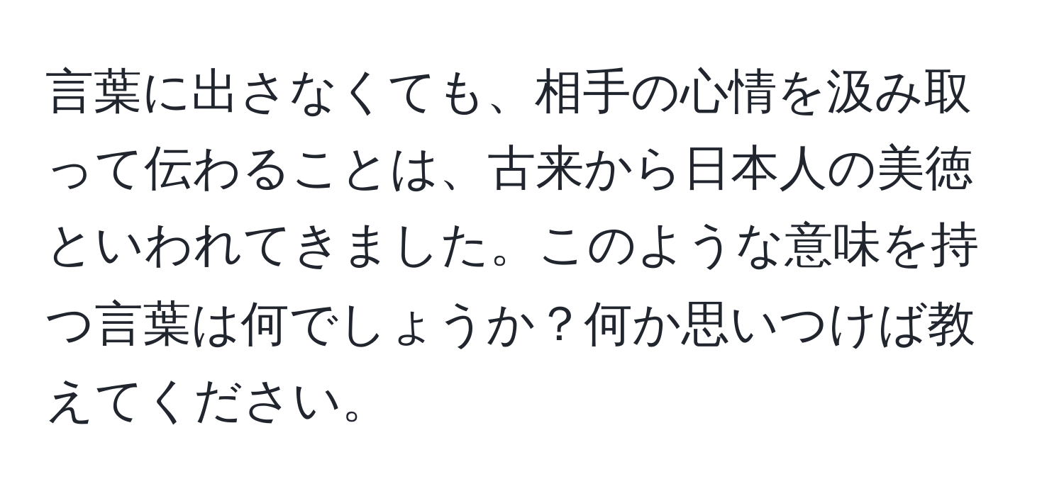 言葉に出さなくても、相手の心情を汲み取って伝わることは、古来から日本人の美徳といわれてきました。このような意味を持つ言葉は何でしょうか？何か思いつけば教えてください。