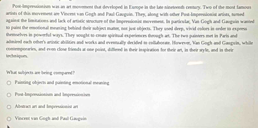 Post-Impressionism was an art movement that developed in Europe in the late nineteenth century. Two of the most famous
artists of this movement are Vincent van Gogh and Paul Gauguin. They, along with other Post-Impressionist artists, turned
against the limitations and lack of artistic structure of the Impressionist movement. In particular, Van Gogh and Gauguin wanted
to paint the emotional meaning behind their subject matter, not just objects. They used deep, vivid colors in order to express
themselves in powerful ways. They sought to create spiritual experiences through art. The two painters met in Paris and
admired each other's artistic abilities and works and eventually decided to collaborate. However, Van Gogh and Gauguin, while
contemporaries, and even close friends at one point, differed in their inspiration for their art, in their style, and in their
techniques.
What subjects are being compared?
Painting objects and painting emotional meaning
Post-Impressionism and Impressionism
Abstract art and Impressionist art
Vincent van Gogh and Paul Gauguin