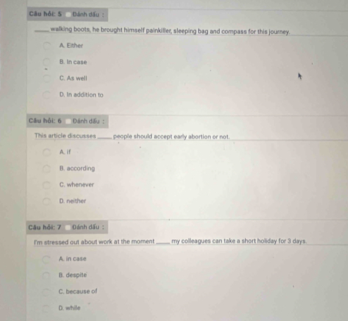 Câu hồi: 5 Dánh dấu:
_walking boots, he brought himself painkiller, sleeping bag and compass for this journey
A. Either
B. In case
C. As well
D. In addition to
Câu hỏi: 6 Đánh dấu :
This article discusses _people should accept early abortion or not.
A. if
B. according
C. whenever
D. neither
Câu hỏi: 7 Đánh dấu :
I'm stressed out about work at the moment_ my colleagues can take a short holiday for 3 days.
A. in case
B. despite
C. because of
D. while