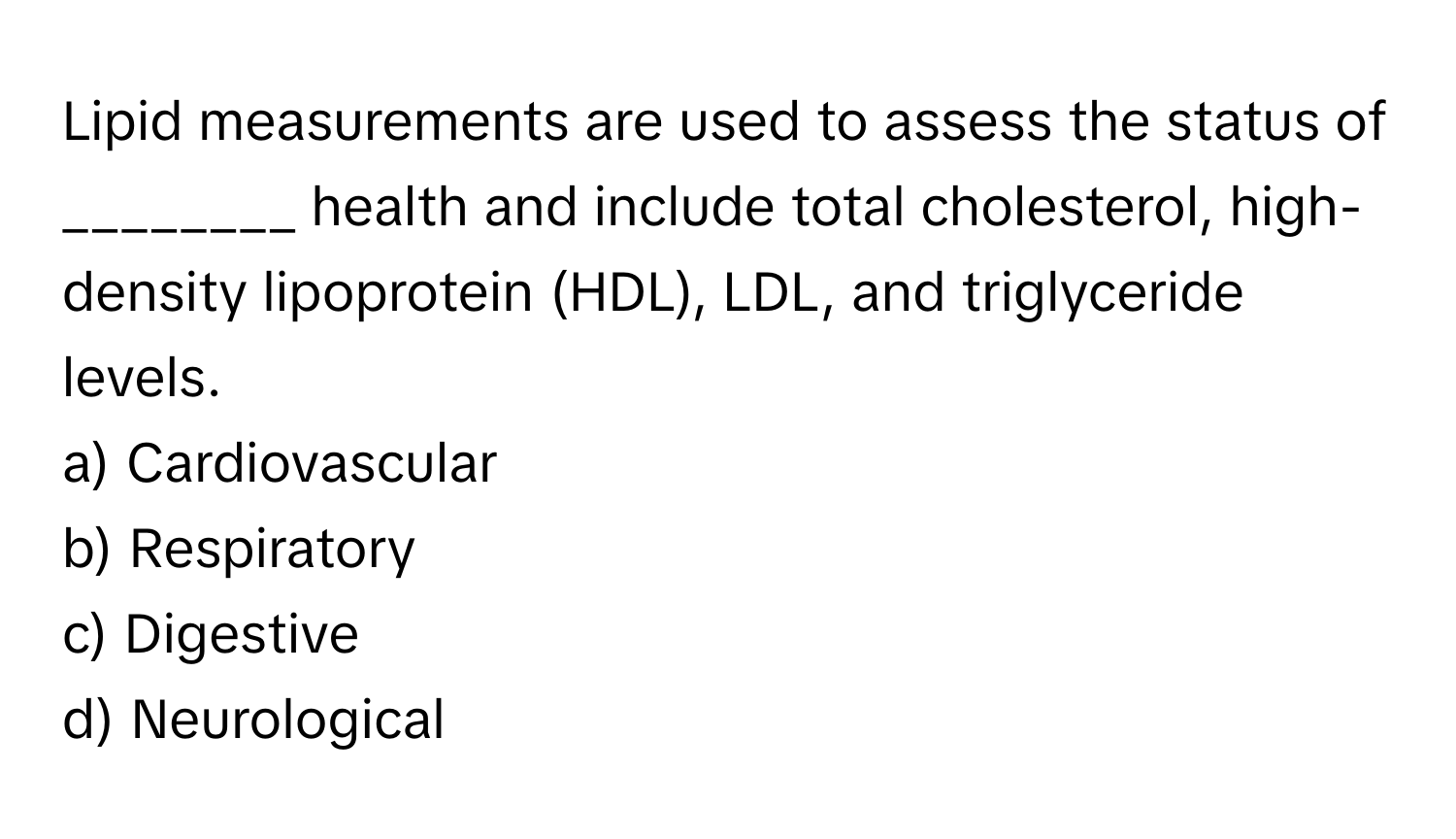 Lipid measurements are used to assess the status of ________ health and include total cholesterol, high-density lipoprotein (HDL), LDL, and triglyceride levels.

a) Cardiovascular 
b) Respiratory 
c) Digestive 
d) Neurological