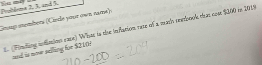 Problems 2, 3, and 5. 
Group members (Circle your own name): 
(Funding inflation rate) What is the inflation rate of a math textbook that cost $200 in 2018 
ad iis mow selling for $210?