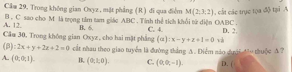 Trong không gian Oxyz, mặt phẳng (R) đi qua điểm M(2;3;2) , cắt các trục tọa độ tại A
B , C sao cho M là trọng tâm tam giác ABC. Tính thể tích khối tứ diện OABC .
A. 12. B. 6. C. 4.
D. 2.
Câu 30. Trong không gian Oxyz, cho hai mặt phẳng (α): x-y+z+1=0 và
(β): 2x+y+2z+2=0 cắt nhau theo giao tuyến là đường thắng Δ. Điểm nào dưới đừy thuộc Δ?
A. (0;0;1).
B. (0;1;0). C. (0;0;-1).
D. (