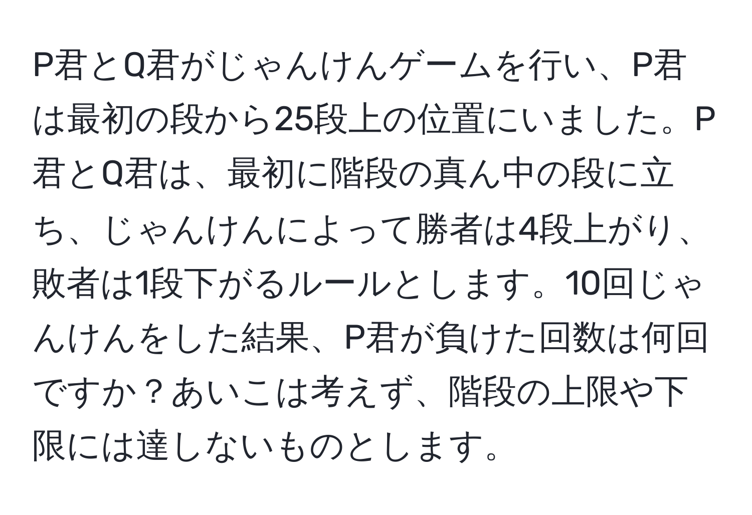 P君とQ君がじゃんけんゲームを行い、P君は最初の段から25段上の位置にいました。P君とQ君は、最初に階段の真ん中の段に立ち、じゃんけんによって勝者は4段上がり、敗者は1段下がるルールとします。10回じゃんけんをした結果、P君が負けた回数は何回ですか？あいこは考えず、階段の上限や下限には達しないものとします。