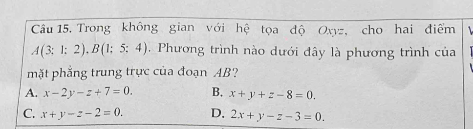 Trong không gian với hệ tọa độ Oxyz, cho hai điểm
A(3;1;2), B(1;5;4). Phương trình nào dưới đây là phương trình của
mặt phắng trung trực của đoạn AB?
A. x-2y-z+7=0. B. x+y+z-8=0.
C. x+y-z-2=0. D. 2x+y-z-3=0.