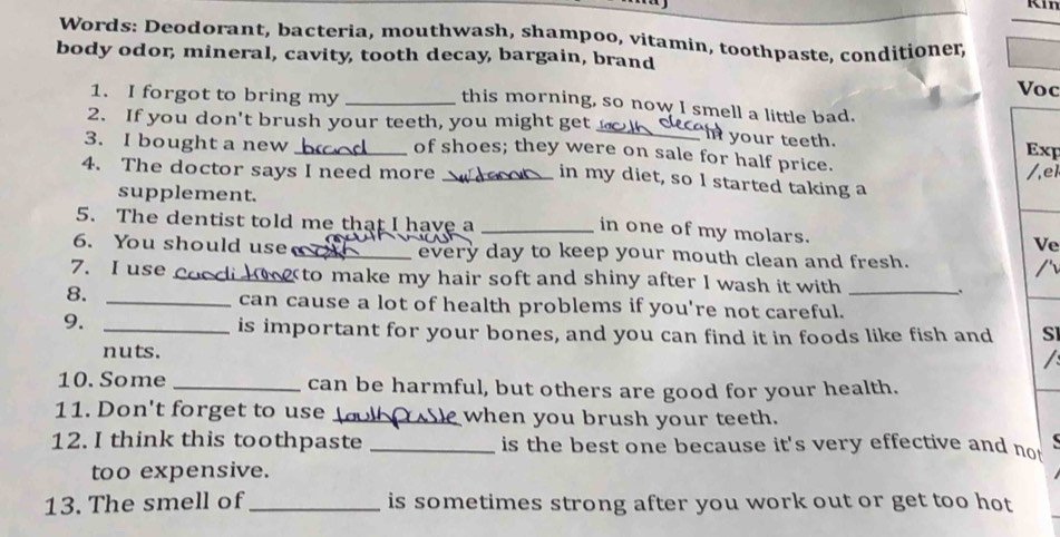 Words: Deodorant, bacteria, mouthwash, shampoo, vitamin, toothpaste, conditioner, 
body odor, mineral, cavity, tooth decay, bargain, brand 
1. I forgot to bring my_ 
Voc 
this morning, so now I smell a little bad. 
2. If you don't brush your teeth, you might get_ In your teeth. 
3. I bought a new _Exp 
of shoes; they were on sale for half price. 
4. The doctor says I need more _/,el 
in my diet, so l started taking a 
supplement. 
5. The dentist told me that I have a _Ve 
in one of my molars. 
6. You should use _every day to keep your mouth clean and fresh. 
7. I use _ to make my hair soft and shiny after I wash it with 、. 
8. _can cause a lot of health problems if you're not careful._ 
9. 
_is important for your bones, and you can find it in foods like fish and SI 
nuts. 
I 
10. Some _can be harmful, but others are good for your health. 
11. Don't forget to use _ when you brush your teeth. 
12. I think this toothpaste _is the best one because it's very effective and not 
too expensive. 
13. The smell of _is sometimes strong after you work out or get too hot