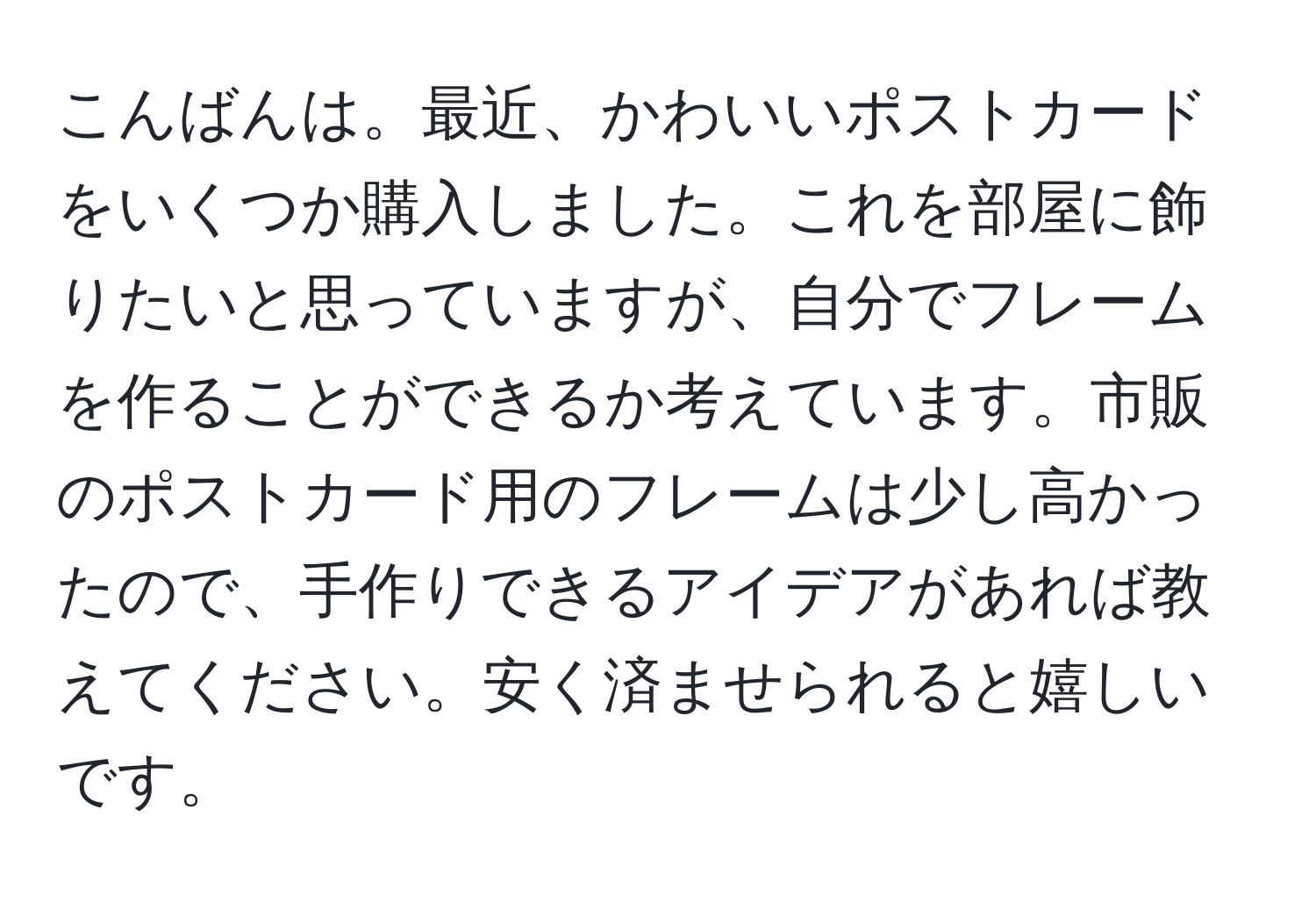 こんばんは。最近、かわいいポストカードをいくつか購入しました。これを部屋に飾りたいと思っていますが、自分でフレームを作ることができるか考えています。市販のポストカード用のフレームは少し高かったので、手作りできるアイデアがあれば教えてください。安く済ませられると嬉しいです。