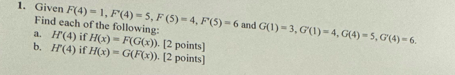 Given F(4)=1, F'(4)=5, F(5)=4, F'(5)=6 and G(1)=3, G'(1)=4, G(4)=5, G'(4)=6. 
Find each of the following: 
a. H'(4) if H(x)=F(G(x)). [2 points] 
b. H'(4) if H(x)=G(F(x)). [2 points]