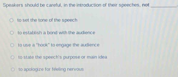 Speakers should be careful, in the introduction of their speeches, not _.
to set the tone of the speech
to establish a bond with the audience
to use a “hook” to engage the audience
to state the speech's purpose or main idea
to apologize for feeling nervous