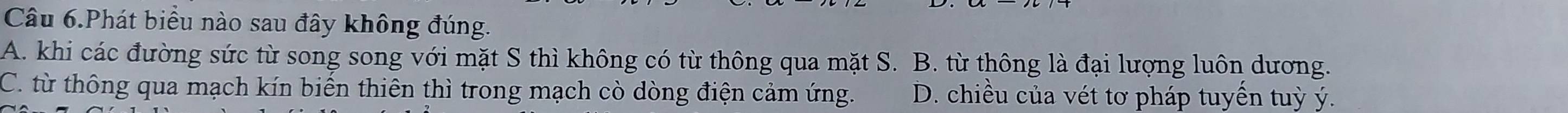 Câu 6.Phát biểu nào sau đây không đúng.
A. khi các đường sức từ song song với mặt S thì không có từ thông qua mặt S. B. từ thông là đại lượng luôn dương.
C. từ thông qua mạch kín biến thiên thì trong mạch cò dòng điện cảm ứng. D. chiều của vét tơ pháp tuyến tuỳ ý.