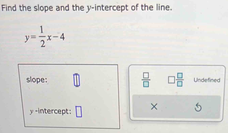 Find the slope and the y-intercept of the line.
y= 1/2 x-4
slope: _ □  
 □ /□   □  □ /□   Undefined
y -intercept: 
×
5