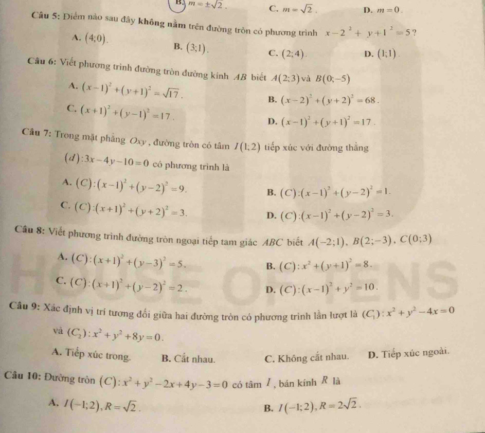 B. m=± sqrt(2). C. m=sqrt(2). D. m=0.
Câu 5: Điểm nào sau đây không nằm trên đường tròn có phương trình x-2^2+y+1^2=5 ?
A. (4;0).
B. (3;1).
C. (2;4). D. (1;1).
Câu 6: Viết phương trình đường tròn đường kính AB biết A(2;3) và B(0;-5)
A. (x-1)^2+(y+1)^2=sqrt(17).
B. (x-2)^2+(y+2)^2=68.
C. (x+1)^2+(y-1)^2=17.
D. (x-1)^2+(y+1)^2=17.
Cầu 7: Trong mặt phẳng Oxy , đường tròn có tâm I(1;2) tiếp xúc với đường thẳng
(d) :3x-4y-10=0 có phương trình là
A. (C):(x-1)^2+(y-2)^2=9.
B. (C):(x-1)^2+(y-2)^2=1.
C. (C):(x+1)^2+(y+2)^2=3.
D. (C):(x-1)^2+(y-2)^2=3.
Câu 8: Viết phương trình đường tròn ngoại tiếp tam giác ABC biết A(-2;1),B(2;-3),C(0;3)
A. (C):(x+1)^2+(y-3)^2=5.
B. (C):x^2+(y+1)^2=8.
C. (C):(x+1)^2+(y-2)^2=2.
D. (C):(x-1)^2+y^2=10.
Câu 9: Xác định vị trí tương đổi giữa hai đường tròn có phương trình lần lượt là (C_1):x^2+y^2-4x=0
và (C_2):x^2+y^2+8y=0.
A. Tiếp xúc trong. B. Cắt nhau. C. Không cắt nhau. D. Tiếp xúc ngoài.
Câu 10: Đường tròn (C): x^2+y^2-2x+4y-3=0 có tan I , bán kính R là
A. I(-1;2),R=sqrt(2). I(-1;2),R=2sqrt(2).
B.