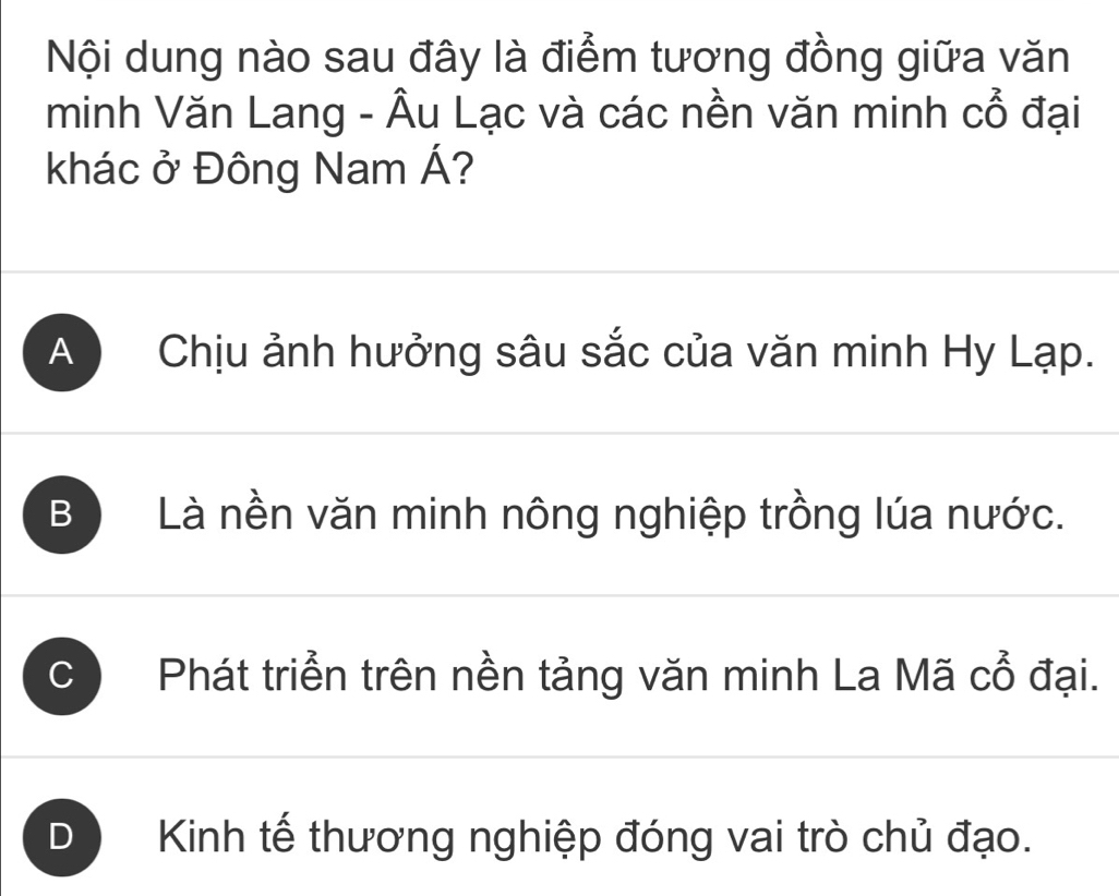 Nội dung nào sau đây là điểm tương đồng giữa văn
minh Văn Lang - Âu Lạc và các nền văn minh cổ đại
khác ở Đông Nam Á?
A Chịu ảnh hưởng sâu sắc của văn minh Hy Lạp.
B Là nền văn minh nông nghiệp trồng lúa nước.
C Phát triển trên nền tảng văn minh La Mã cổ đại.
D Kinh tế thương nghiệp đóng vai trò chủ đạo.