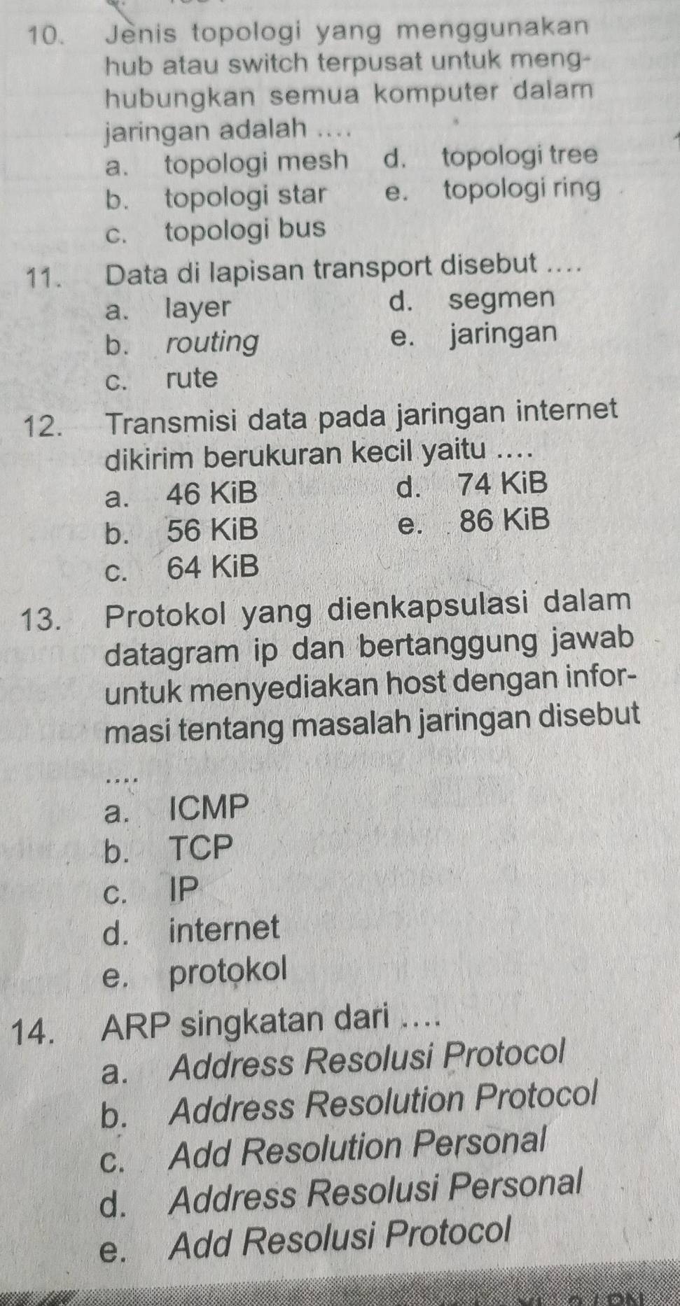 Jenis topologi yang menggunakan
hub atau switch terpusat untuk meng-
hubungkan semua komputer dalam
jaringan adalah . . .
a. topologi mesh d. topologi tree
b. topologi star e. topologi ring
c. topologi bus
11. Data di lapisan transport disebut ....
a. layer d. segmen
b. routing e. jaringan
c. rute
12. Transmisi data pada jaringan internet
dikirim berukuran kecil yaitu ....
a. 46 KiB d. 74 KiB
b. 56 KiB e. 86 KiB
c. 64 KiB
13. Protokol yang dienkapsulasi dalam
datagram ip dan bertanggung jawab
untuk menyediakan host dengan infor-
masi tentang masalah jaringan disebut
_.
a. ICMP
b. TCP
c. IP
d. internet
e. protokol
14. ARP singkatan dari ….
a. Address Resolusi Protocol
b. Address Resolution Protocol
c. Add Resolution Personal
d. Address Resolusi Personal
e. Add Resolusi Protocol