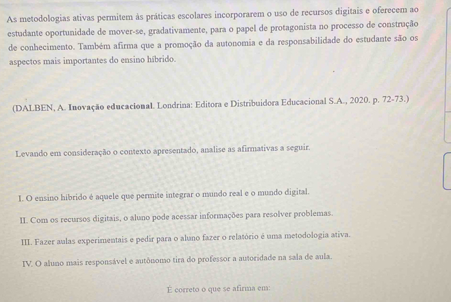 As metodologias ativas permitem às práticas escolares incorporarem o uso de recursos digitais e oferecem ao
estudante oportunidade de mover-se, gradativamente, para o papel de protagonista no processo de construção
de conhecimento. Também afirma que a promoção da autonomia e da responsabilidade do estudante são os
aspectos mais importantes do ensino híbrido.
(DALBEN, A. Inovação educacional. Londrina: Editora e Distribuidora Educacional S.A., 2020. p. 72-73.)
Levando em consideração o contexto apresentado, analise as afirmativas a seguir.
I. O ensino híbrido é aquele que permite integrar o mundo real e o mundo digital.
II. Com os recursos digitais, o aluno pode acessar informações para resolver problemas.
III. Fazer aulas experimentais e pedir para o aluno fazer o relatório é uma metodologia ativa.
IV. O aluno mais responsável e autônomo tira do professor a autoridade na sala de aula.
É correto o que se afirma em: