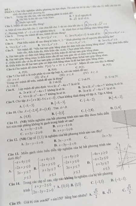 pÉ 1 PHAN L Cầu trấc nghiệm nhiều phương ăn lựa chọn, Thí sinh trà lới từ câu 1 đến cầu 12. Mỗi cầu hới ma
sinh chi chọn một phương ân.
Cầm 1. Trong các câu sau, câu nào không phải là mệnh đề? B. 7 là số nguyên tổ
A. Hà Nội là thủ đồ của Việt Nam. D. sqrt(2) là số vô IE
Cầu 2, Mệnh đề nào sau đây đùng? C Buồn ngủ quải
A. Một số vừa chia hết cho 2 vừa chia hết cho 3 thi nó chia hết cho 6  ( B. forall x∈ R:sqrt(x^2)=x
Câu 3.   Trong các mệnh đề sau, mệnh đề nào đng'' x^2-2=0 có nghiệm hữu tí D. Hình thoi có hai đường chéo bằng nhaa
C. Phương trình
A. forall n∈ N,n>1. B. exists n∈ Q,n^2=n. C. exists n∈ N,n(n+1) là một số lè.
D. √π ∈ N· n^2>n.
Cầu 4. Phát biểu mệnh để sau dùng kí hiệu V, 3: “Bình phương của số nguyên đều không âm''
D.
A. forall n∈ Z_nn^2>0. B. forall n∈ Z,n^2≥ 0. C. forall n∈ N,n^2>0. 3n∈ N,n^2≥ 0.
Câu 5,  Xết mệnh đề: ''Nếu hai tam giác bằng nhau thi diện tích của chúng bằng nhau'' . Hãy phát biểu điều
kiện cần, điều kiện đù, điều kiện cần và đù. Chọn phát biểu đùng.
A. Hai tam giác có diện tích bằng nhay là điều kiện đủ để hai tam giác bằng nhau.
B. Hai tam giác bằng nhau là điều kiện cần để hai tam giác đó có điện tích bằng nhau
C. Điều kiện cần và đủ để hai tam giác có diện tích bằng nhau là hai tam giác bằng nhau
D. Điều kiện đủ để hai tam giác có diện tích bằng nhau là đề hai tam giác bằng nhau
Câu 6.Cho mệnh để chứa biển: P(x):^circ x+15≤ x^2forall x∈ R° C. . Mệnh đề nào sau đây là đúng?
B. P(4)
Câu 7.Cho biết x là một phần từ của tập hợp A, xét các mệnh đề sau: P(3) D. P(5).
A. P(0). A⊂ A
(IV):
(I11):
Trong các mệnh đề trên, mệnh đề nào là đúng? (I):∅∈A x⊂ A C. I và IV. D. II và IV.
(I): x∈ A
A. I và II là sô lè. x^3-4x+7 không là số lè.
Câu 8. Lập mệnh đề phủ định forall x∈ R:x^3-4x+7 B. I và III.
A. 3r g R:x^3-4x+7 không là số lè. B. 3x∈R: là sō lè
R:
C. forall x∈ R:x^3-4x+7 khōng là sō lè D. 3x x^3-4x+7. Chọn khẳng định đúng về tập A. Tập A bằng
Câu 9. Cho tập A= x∈ R|-5≤ x≤ -3 [-5;-3]. C. (-4;-2). D [-4;-2]
A. (-5;-3). B.
. Tìm A∩ B.
Câu 10. Cho A=(-2;4],B=(1;8) B. (-2;1]. C. (-2;8). D. (1;4].
A. (4,8).
Câu 11. (NB) Miền nghiệm của bắt phương trình nào sau đây được biểu diễn
bởi nửa mặt phẳng không bị gạch trong hình về sau?
A. x+3y-2≤ 0. B. x+y-1≥ 0.
C. x+3y-2≥ 0. D.
Câu 12. (NB) Cập số (1;3) là nghiệm của bắt phương trình nào sau đây? x+y-1≤ 0.
A. 2x-y-1>0. B. 3x-y<0. C. 2x>3y
D. x-3y-2<0.
Câu 13. Miền gạch chéo biểu diễn tập nghiệm của hệ bắt phương trình nào
dưới đây?
A beginarrayl -x+4y≥ 0 -2x+y≤ 0 3x-y≤ 7 y≤ 3endarray. B beginarrayl -x+4y≥ 0 -2x+y≤ 0 x+3y≤ 7 x≤ 3endarray. C. beginarrayl -x+4y≥ 0 -2x+y≤ 0 3x+y≤ 7 y≤ 3endarray. D. beginarrayl -4x+y≥ 0 -x+2y≤ 0 x+3y≤ 7 x≤ 3endarray.
Câu 14. Trong các cặp số sau, cặp nào không là nghiệm của hệ bắt phương
D.
trình beginarrayl x+y-2≤ 0 2x-3y+2>0endarray. ? A. (0,0) B. (1,1). C. (-1;1) (-1,-1).
Câu 15: Giả trị của cos 60°+sin 150° bằng bao nhiêu? A.  sqrt(3)/2  B. sqrt(3). C.  sqrt(3)/3 .