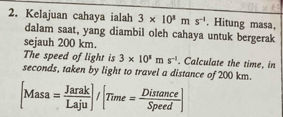 Kelajuan cahaya ialah 3* 10^8ms^(-1). Hitung masa, 
dalam saat, yang diambil oleh cahaya untuk bergerak 
sejauh 200 km. 
The speed of light is 3* 10^8ms^(-1). Calculate the time, in
seconds, taken by light to travel a distance of 200 km.
[Masa= Jarak/Laju ]/[Time= Distan ce/Speed ]