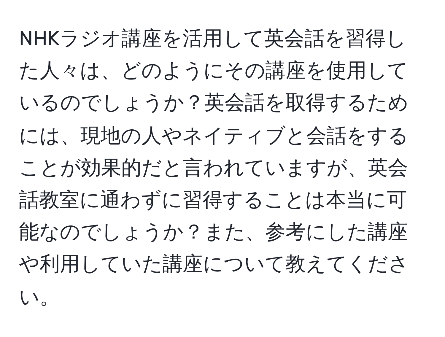 NHKラジオ講座を活用して英会話を習得した人々は、どのようにその講座を使用しているのでしょうか？英会話を取得するためには、現地の人やネイティブと会話をすることが効果的だと言われていますが、英会話教室に通わずに習得することは本当に可能なのでしょうか？また、参考にした講座や利用していた講座について教えてください。