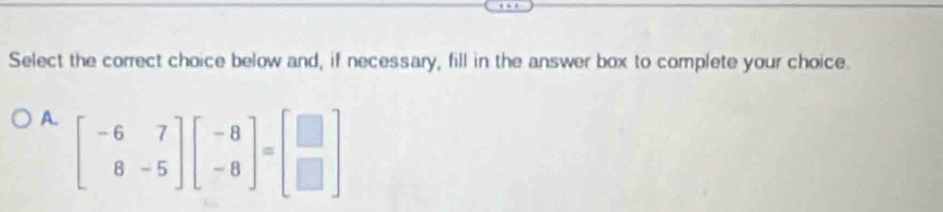 Select the correct choice below and, if necessary, fill in the answer box to complete your choice. 
A. beginbmatrix -6&7 8&-5endbmatrix beginbmatrix -8 -8endbmatrix =beginbmatrix □  □ endbmatrix