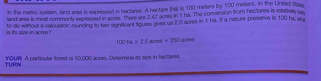 In the metric system, land area is expressed in hectares. A hectare (ha) is 100 meters by 100 meters. In the United State, 
land area is most commonly expressed in acres. There are 2.47 acres in 1 ha. The conversion from hectares is relatively eas 
to do without a calculator; rounding to two significant figures gives us 2.5 acres in 1 ha. If a nature preserve is 100 ha, wha 
is its size in acres?
100ha* 2.5acres=250acres
YoUR A particular forest is 10,000 acres. Determine its size in hectares. 
TURN