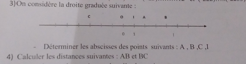 3)On considère la droite graduée suivante : 
Déterminer les abscisses des points suivants : A , B , C , I
4) Calculer les distances suivantes : AB et BC