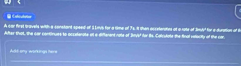 Calculator 
A car first travels with a constant speed of 11m/s for a time of 7s. It then accelerates at a rate of 3m/s^3 for a duration of 8
After that, the car continues to accelerate at a different rate of 3m/s^3 for 8s. Calculate the final velocity of the car, 
Add any workings here