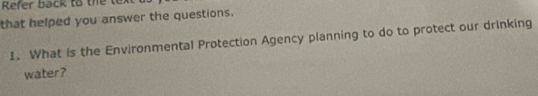 Refer back to the tex 
that helped you answer the questions. 
1. What is the Environmental Protection Agency planning to do to protect our drinking 
water?