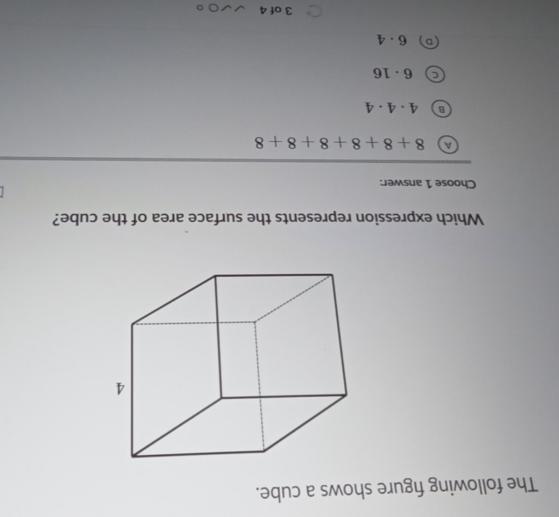 The following figure shows a cube.
Which expression represents the surface area of the cube?
Choose 1 answer:
A 8+8+8+8+8+8
4· 4· 4
6· 16
6· 4
3 of 4