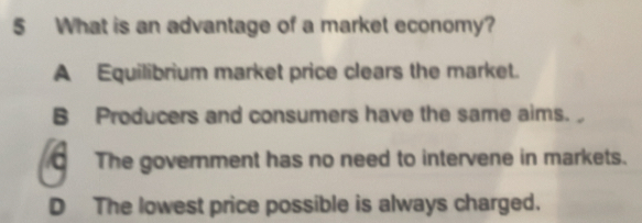 What is an advantage of a market economy?
A Equilibrium market price clears the market.
B Producers and consumers have the same aims.
CThe government has no need to intervene in markets.
D The lowest price possible is always charged.