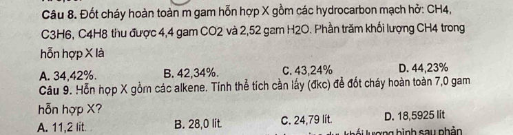 Đốt cháy hoàn toàn m gam hỗn hợp X gồm các hydrocarbon mạch hở: CH4,
C3H6, C4H8 thu được 4, 4 gam CO2 và 2,52 gam H2O. Phần trăm khối lượng CH4 trong
hỗn hợp X là
A. 34,42%. B. 42, 34%. C. 43,24% D. 44,23%
Câu 9. Hỗn hợp X gồmn các alkene. Tính thể tích cần lấy (đkc) để đốt cháy hoàn toàn 7,0 gam
hỗn hợp X?
A. 11,2 lit. B. 28,0 lit. C. 24,79 lit. D. 18,5925 lít
l ố i lượng bình say phản