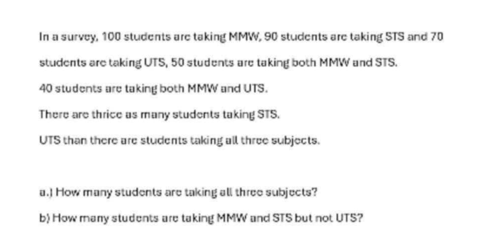 In a survey, 100 students are taking MMW, 90 students are taking STS and 70
students are taking UTS, 50 students are taking both MMW and STS.
40 students are taking both MMW and UTS. 
There are thrice as many students taking STS. 
UTS than there are students taking all three subjects. 
a.) How many students are taking all three subjects? 
b) How many students are taking MMW and STS but not UTS?