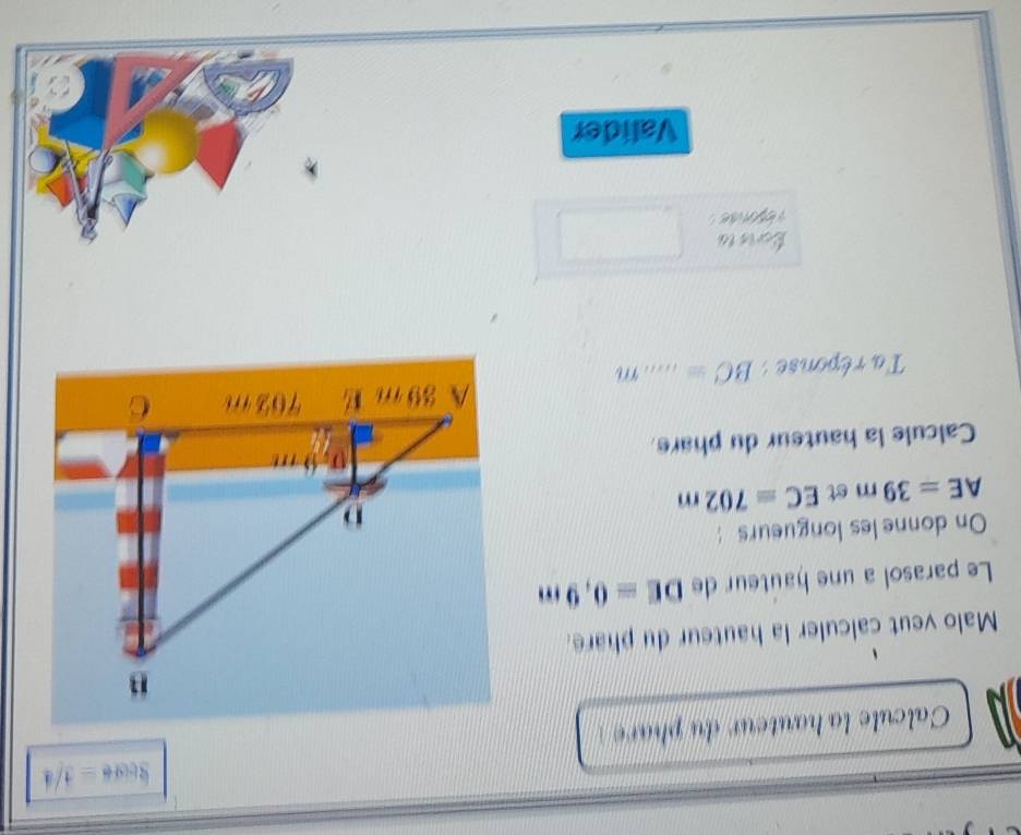 3core=3/4
Calcule la hauteur du phare 
Malo veut calculer la hauteur du phare. 
Le parasol a une hauteur de DE=0,9m
On donne les longueurs :
AE=39m st EC=702m
Calcule la hauteur du phare. 
Ta réponse : BC= _ m
Ecris ta 
Valider