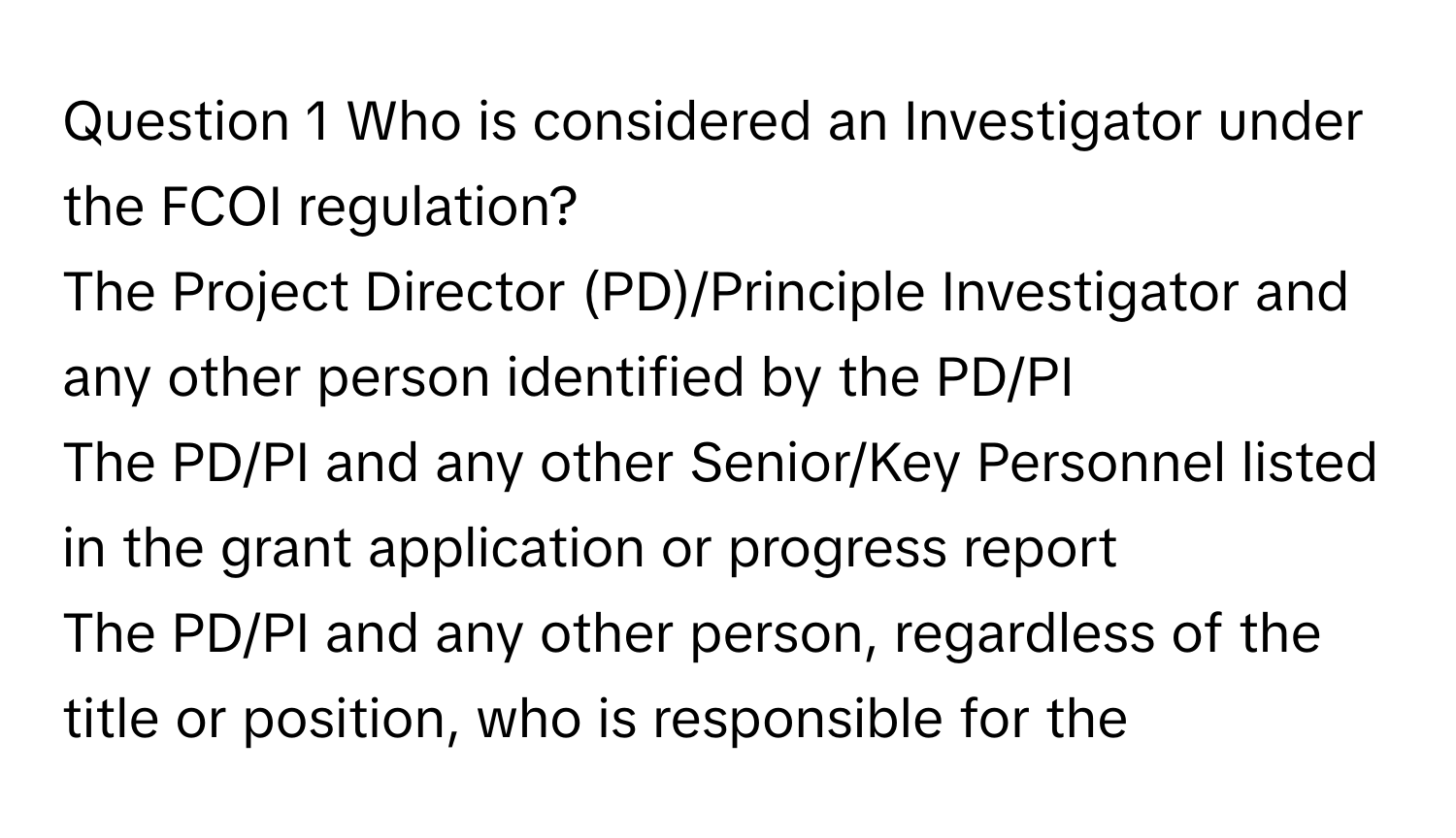 Who is considered an Investigator under the FCOI regulation? 
The Project Director (PD)/Principle Investigator and any other person identified by the PD/PI
The PD/PI and any other Senior/Key Personnel listed in the grant application or progress report
The PD/PI and any other person, regardless of the title or position, who is responsible for the