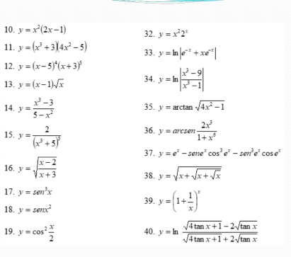 y=x^2(2x-1) 32. y=x^22^x
11. y=(x^3+3)(4x^2-5) 33. y=ln |e^(-x)+xe^(-x)|
12. y=(x-5)^4(x+3)^5
13. y=(x-1)sqrt(x) 34. y=ln | (x^3-9)/x^3-1 |
14. y= (x^3-3)/5-x^2  35. y=arctan sqrt(4x^2-1)
15. y=frac 2(x^3+5)^5
36. y=arcsen 2x^3/1+x^6 
37. y=e^x-sen e^xcos^3e^x-sen^3e^xcos e^x
16. y=sqrt(frac x-2)x+3
38. y=sqrt(x+sqrt x+sqrt x)
17. y=sen^3x 39. y=(1+ 1/x )^x
18. y=sen x^2
19. y=cos^2 x/2  y=ln  (sqrt(4tan x+1)-2sqrt(tan x))/sqrt(4tan x+1)+2sqrt(tan x) 
40.