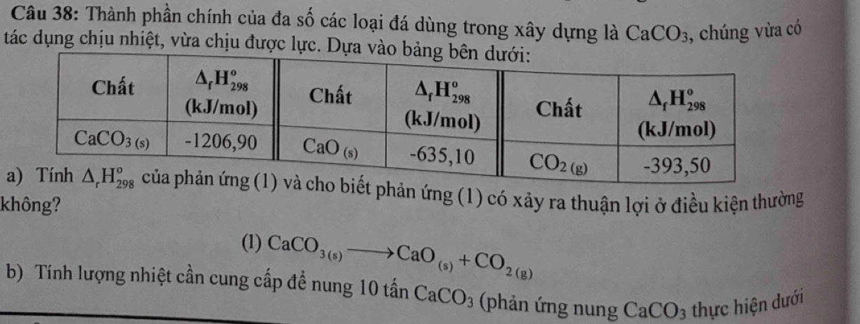 Thành phần chính của đa số các loại đá dùng trong xây dựng là CaCO_3 , chúng vừa có
tác dụng chịu nhiệt, vừa chịu được lực. Dựa 
ứng (1) có xảy ra thuận lợi ở điều kiện thường
không?
(1) CaCO_3(s)to CaO_(s)+CO_2(g)
b) Tính lượng nhiệt cần cung cấp đề nung 10 tả anCaCO_3 (phản ứng nung CaCO_3 thực hiện dưới