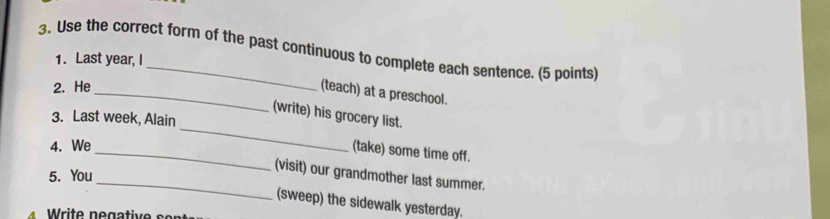 Use the correct form of the past continuous to complete each sentence. (5 points) 
1. Last year, I 
2. He 
_(teach) at a preschool. 
_ 
(write) his grocery list. 
3. Last week, Alain 
4. We 
_(take) some time off. 
5. You 
_(visit) our grandmother last summer. 
(sweep) the sidewalk yesterday.