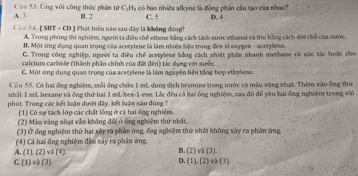 Ứng với công thức phân tử C_5H_8 có bao nhiêu alkyne là đồng phân cầu tạo của nhau?
A. 3 B. 2 C. 5 D. 4
Cầu 54.  SBT - CD  Phát biểu nào sau đây là không đúng?
A. Trong phòng thí nghiệm, người ta điều chế ethene bằng cách tách nước ethanol và thu bằng cách dời chỗ của nước.
B. Một ứng dụng quan trọng của acetylene là làm nhiên liệu trong đèn xì oxygen - acetylene.
C. Trong công nghiệp, người ta điều chế acetylene bằng cách nhiệt phân nhanh methane có xúc tác hoặc cho
calcium carbide (thành phần chính của đất đèn) tác dụng với nước.
C. Một ứng dụng quan trọng của acetylene là làm nguyên liệu tống hợp ethylene.
Câu 55. Có hai ống nghiệm, mỗi ống chứa 1 mL dung dịch bromine trong nước có màu vàng nhạt. Thêm vào ống thứ
nhất 1 mL hexane và ống thứ hai 1 mL hex-1-ene. Lắc đều cả hai ống nghiệm, sau đó để yên hai ống nghiệm trong vài
phút. Trong các kết luận dưới đây, kết luận nào đúng ?
(1) Có sự tách lớp các chất lỏng ở cả hai ống nghiệm.
(2) Màu vàng nhạt vẫn không đối ở ống nghiệm thứ nhất.
(3) Ở ống nghiệm thứ hai xảy ra phản ứng, ống nghiệm thứ nhất không xảy ra phản ứng.
(4) Cả hai ống nghiệm đều xảy ra phản ứng.
B.
A. (1), (2) và (4). (2) và (3).
(1)
C. (1) và (3). , (2) và (3).
D. (