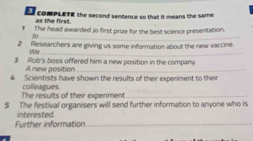 compleTE the second sentence so that it means the same 
as the first. 
1 The head awarded Jo first prize for the best science presentation. 
Jo_ 
2 Researchers are giving us some information about the new vaccine. 
We_ 
3 Rob's boss offered him a new position in the company. 
A new position_ 
4 Scientists have shown the results of their experiment to their 
colleagues. 
The results of their experiment_ 
5 The festival organisers will send further information to anyone who is 
interested. 
Further information_