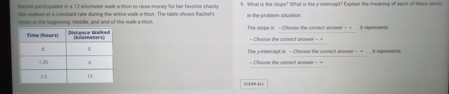 Rachel participated in a 12-kilometer walk-a-thon to raise money for her favorite charity. 9. What is the slope? What is the y-intercept? Explain the meaning of each of these terms
She walked at a constant rate during the entire walk-a-thon. The table shows Rachel's in the problem situation
times at the beginning, middle, and end of the walk-a-thon.
The slope is - Choose the correct answer -- ~ , it represents
- Choose the correct answer - =
The y intercept is -- Choose the correct answer -- - , it represents
- Choose the correct answer - 
CLEAR ALL