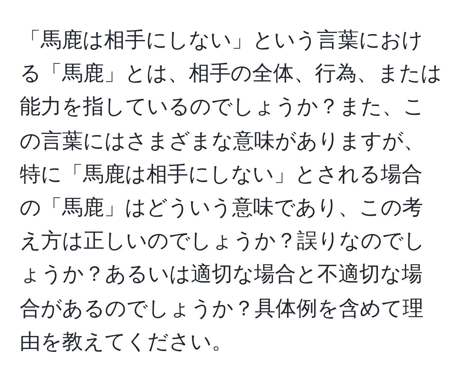 「馬鹿は相手にしない」という言葉における「馬鹿」とは、相手の全体、行為、または能力を指しているのでしょうか？また、この言葉にはさまざまな意味がありますが、特に「馬鹿は相手にしない」とされる場合の「馬鹿」はどういう意味であり、この考え方は正しいのでしょうか？誤りなのでしょうか？あるいは適切な場合と不適切な場合があるのでしょうか？具体例を含めて理由を教えてください。