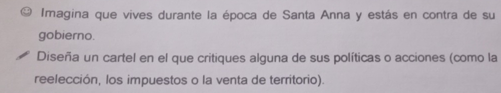 Imagina que vives durante la época de Santa Anna y estás en contra de su 
gobierno. 
Diseña un cartel en el que critiques alguna de sus políticas o acciones (como la 
reelección, los impuestos o la venta de territorio).