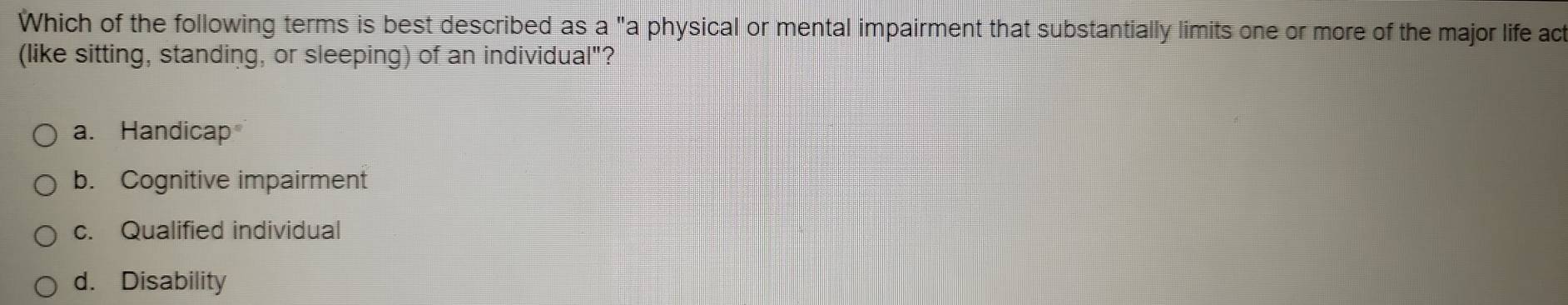 Which of the following terms is best described as a "a physical or mental impairment that substantially limits one or more of the major life act
(like sitting, standing, or sleeping) of an individual"?
a. Handicap
b. Cognitive impairment
c. Qualified individual
d. Disability