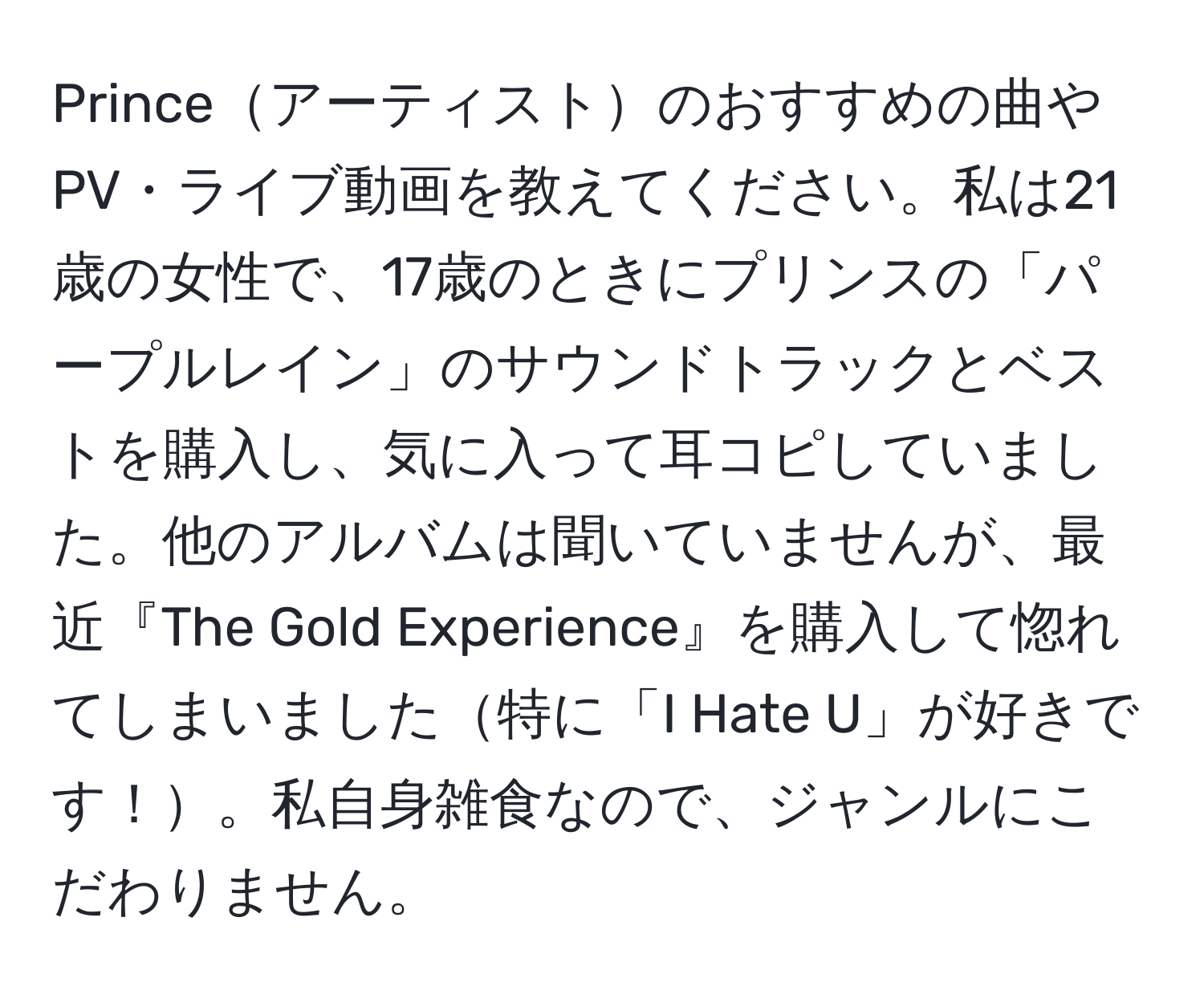 Princeアーティストのおすすめの曲やPV・ライブ動画を教えてください。私は21歳の女性で、17歳のときにプリンスの「パープルレイン」のサウンドトラックとベストを購入し、気に入って耳コピしていました。他のアルバムは聞いていませんが、最近『The Gold Experience』を購入して惚れてしまいました特に「I Hate U」が好きです！。私自身雑食なので、ジャンルにこだわりません。