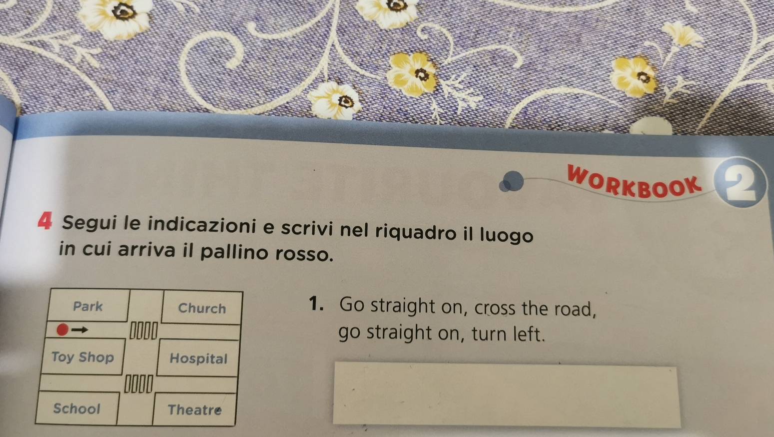 WORKBOOK 2 
4 Segui le indicazioni e scrivi nel riquadro il luogo 
in cui arriva il pallino rosso. 
1. Go straight on, cross the road, 
go straight on, turn left.