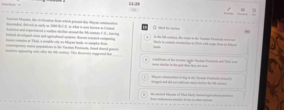 Directions v
11:29 
R Varti ots
Ancient Mayans, the civilization from which present-day Mayan communities
descended, theived as early as 2000 B.C.E. in what is now known as Central 13 * Mark for review
America and experienced a sudden decline around the 9th century C.E., leaving
A. 
behind developed cities and agricultural systems. Recent research comparing in the 8th century, the crops in the Yucatan Peninsula were not
maire remains at Tikal, a notable city ex-Mayan lands, to samples from Lanlls likely to contain similarities in DNA with crops from ex-Maysn
contemporary maize populations in the Yecatan Penissula, found shared gretic
markers appearing only after the 9th century. This discovery suggested that_ conditions of the terrains in the Yucatan Peninsula and Tikal were
n
more similar in the past than they are now
Mayan comanities living in the Yocatan Peninuala primarily
foraged and did not cultivate maize before the 9th century
U the ancient Mayans of Tikal likely learned agricultural practives
from indiernous peoples livine in other reions.